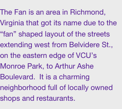 The Fan is an area in Richmond, Virginia that got its name due to the “fan” shaped layout of the streets extending west from Belvidere St., on the eastern edge of VCU’s Monroe Park, to Arthur Ashe Boulevard.  It is a charming neighborhood full of locally owned shops and restaurants.